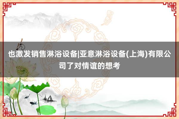 也激发销售淋浴设备|亚意淋浴设备(上海)有限公司了对情谊的想考