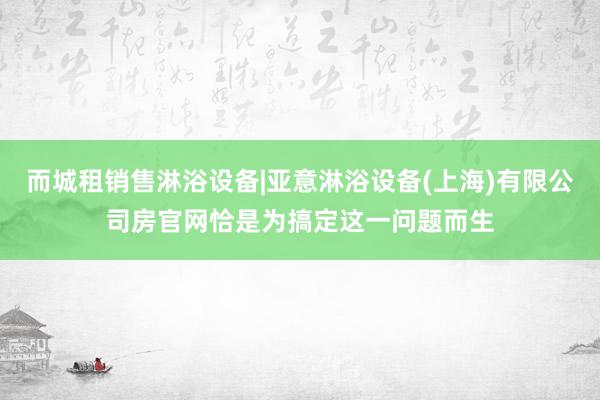 而城租销售淋浴设备|亚意淋浴设备(上海)有限公司房官网恰是为搞定这一问题而生